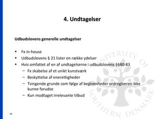 16
4. Undtagelser4. Undtagelser
Udbudslovens generelle undtagelser
• Fx in-house
• Udbudslovens § 21 lister en række ydelser
• Hvis omfattet af en af undtagelserne i udbudslovens §§80-83
– Fx skabelse af et unikt kunstværk
– Beskyttelse af enerettigheder
– Tvingende grunde som følge af begivenheder ordregiveren ikke
kunne forudse
– Kun modtaget irrelevante tilbud
 