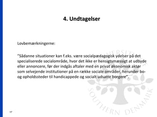 17
4. Undtagelser4. Undtagelser
Lovbemærkningerne:
”Sådanne situationer kan f.eks. være socialpædagogisk ydelser på det
specialiserede socialområde, hvor det ikke er hensigtsmæssigt at udbyde
eller annoncere, før der indgås aftaler med en privat økonomisk aktør
som selvejende institutioner på en række sociale områder, herunder bo-
og opholdssteder til handicappede og socialt udsatte borgere”.
 
