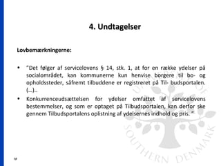 18
4. Undtagelser4. Undtagelser
Lovbemærkningerne:
• ”Det følger af servicelovens § 14, stk. 1, at for en række ydelser på
socialområdet, kan kommunerne kun henvise borgere til bo- og
opholdssteder, såfremt tilbuddene er registreret på Til- budsportalen.
(…)..
• Konkurrenceudsættelsen for ydelser omfattet af servicelovens
bestemmelser, og som er optaget på Tilbudsportalen, kan derfor ske
gennem Tilbudsportalens oplistning af ydelsernes indhold og pris. ”
 