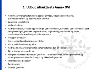 4
1. Udbudsdirektivets Annex XVI1. Udbudsdirektivets Annex XVI
• Administrative tjenester på det sociale område, uddannelsesområdet,
sundhedsområdet og det kulturelle område
• Lovpligtig socialsikring
• Velfærdsydelser
• Andre kollektive, sociale og personlige tjenesteydelser, herunder tjenesteydelser ydet
af fagforeninger, politiske organisationer, ungdomsorganisationer og andre
medlemskabsbaserede organisationstjenester
• Religiøse tjenester
• Hotel- og restaurationstjenesteydelser
• Visse Juridiske tjenesteydelser
• Andre administrative tjenester og tjenester for den offentlige sektor
• Tjenester for lokalsamfundet
• Fængselsrelaterede tjenester, tjenester i forbindelse med offentlig sikkerhed og
redningstjenester Efterforsknings- og sikkerhedstjenester
• Internationale tjenester
• Posttjenester
• Diverse tjenester
 