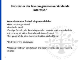 7
Hvornår er der tale om grænseoverskridendeHvornår er der tale om grænseoverskridende
interesse?interesse?
Kommissionens Fortolkningsmeddelelse
•Kontraktens genstand
•Anslåede værdi
•Særlige forhold, der kendetegner den berørte sektor (markedets
størrelse og struktur, handelspraksis osv.), samt
•Det geografiske sted, hvor kontrakten skal udføres.
•Ordregiverens bevisbyrde
•Klagenævnet kun konstateret grænseoverskridende interesse i få
tilfælde
 