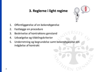 8
3. Reglerne i light regime3. Reglerne i light regime
1. Offentliggørelse af en bekendtgørelse
2. Fastlægge en procedure
3. Beskrivelse af kontraktens genstand
4. Udvælgelse og tildelingskriterier
5. Underretning og begrundelse samt bekendtgørelse om
indgåelse af kontrakt
 