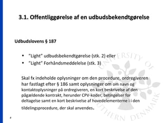 9
3.1. Offentliggørelse af en udbudsbekendtgørelse3.1. Offentliggørelse af en udbudsbekendtgørelse
Udbudslovens § 187
• ”Light” udbudsbekendtgørelse (stk. 2) eller
• ”Light” Forhåndsmeddelelse (stk. 3)
Skal fx indeholde oplysninger om den procedure, ordregiveren
har fastlagt efter § 186 samt oplysninger om om navn og
kontaktoplysninger på ordregiveren, en kort beskrivelse af den
pågældende kontrakt, herunder CPV-koder, betingelser for
deltagelse samt en kort beskrivelse af hovedelementerne i i den
tildelingsprocedure, der skal anvendes.
 