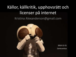 Källor, källkritik, upphovsrätt och licenser på internet Kristina Alexanderson@gmail.com 2010-12-21  CentrumVux 