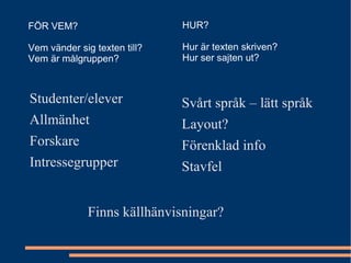Studenter/elever Allmänhet Forskare Intressegrupper Svårt språk – lätt språk Layout? Förenklad info Stavfel FÖR VEM? Vem vänder sig texten till? Vem är målgruppen? HUR? Hur är texten skriven? Hur ser sajten ut? Finns källhänvisningar? 