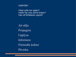 Att sälja Propagera Upplysa Informera Förmedla åsikter Påverka VARFÖR? Vilket syfte har sajten? Varför har man skrivit boken? Vad vill författaren uppnå? 