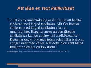 Att läsa en text källkritiskt ” Enligt en ny undersökning är det farligt att borsta tänderna med färgad tandkräm. Allt fler borstar tänderna med färgad tandkräm visar en rundringning. Experter anser att den färgade tandkrämen kan ge upphov till tandköttscancer. Detta har dock folktandvården velat hålla tyst om, uppger initierade källor. När detta blev känt bland föräldrar blev det en folkstorm.” (Mediekompass,  http://www.mediekompass.se/mediekunskap/kaellkritik , 20111012) 