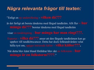 Några relevanta frågor till texten: ” Enligt en  ny undersökning  –  vilken då??? är det farligt att borsta tänderna med färgad tandkräm. Allt fler  – hur många då???  borstar tänderna med färgad tandkräm visar  en rundringning –  hur många har man ringt???. Experter –  vilka då???  anser att den färgade tandkrämen kan ge upphov till tandköttscancer. Detta har dock folktandvården velat hålla tyst om,  uppger initierade källor –  vilka källor??? . När detta blev känt bland föräldrar blev det  en folkstorm –  hur många är en folkstorm???? .” 