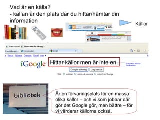 Hittar källor men är inte en. Vad är en källa? - källan är den plats där du hittar/hämtar din information Är en förvaringsplats för en massa olika källor – och vi som jobbar där gör det Google gör, men bättre – för vi värderar källorna också. Källor 