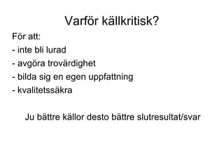Varför källkritisk? För att: - inte bli lurad - avgöra trovärdighet - bilda sig en egen uppfattning - kvalitetssäkra Ju bättre källor desto bättre slutresultat/svar 
