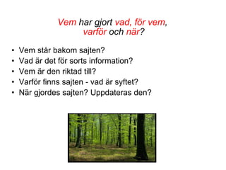 Vem  har gjort  vad, för vem ,  varför  och  när ? Vem står bakom sajten? Vad är det för sorts information? Vem är den riktad till?  Varför finns sajten - vad är syftet? När gjordes sajten? Uppdateras den? 