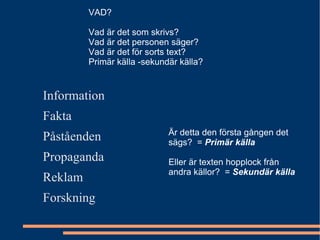 VAD? Vad är det som skrivs? Vad är det personen säger? Vad är det för sorts text? Primär källa -sekundär källa? Information  Fakta Påståenden Propaganda Reklam Forskning Är detta den första gången det sägs?  =  Primär källa Eller är texten hopplock från andra källor?  =  Sekundär källa 