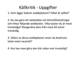 Källkritik - Uppgifter
1. Vem ligger bakom webbplatsen? Vilket är syftet?
2. Du ska göra ett skolarbete om klimatförändringar
och hittar följande webbsidor. Vilka tycker du är mest
trovärdiga? Rangordna dem från mest till minst
trovärdig.
3. Vilken av dessa webbplatser anser du beskriver
islam mest neutralt?
4. Hur kan man göra den här sidan mer trovärdig?

 