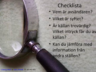 Checklista

• Vem är avsändaren?
• Vilket är syftet?
• Är källan trovärdig?
Vilket intryck får du av
källan?
• Kan du jämföra med
information från
andra ställen?
Looking Glass av catd_mitchell CC (BY-NC-ND)

 