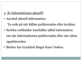4. Är informationen aktuell?
• Använd aktuell information:
  Ta reda på när källan publicerades eller trycktes.
• Seriösa webbsidor innehåller alltid information
 om när informationen publicerades eller när sidan
 uppdaterades.
• Böcker har tryckåret längst fram i boken.
 