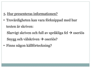 5. Hur presenteras informationen?
• Trovärdigheten kan vara förknippad med hur
 texten är skriven:
  Slarvigt skriven och full av språkliga fel  oseriös
  Snygg och välskriven  oseriös?
• Finns någon källförteckning?
 