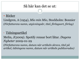 Så här kan det se ut:

 Böcker
Lindgren, A (1954), Mio min Mio, Stockholm: Bonnier
(Författarens namn, utgivningsår, titel, förlagsort, förlag)


• Tidningsartikel
Melin, J(2009). Spotify rensar bort låtar. Dagens
Nyheter 2009-01-29
(Författarens namn, datum när artikeln skrevs, titel på
artikel, tidningens namn, datum när artikeln publicerades)
 