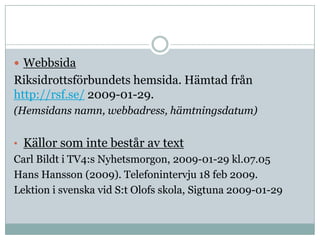 .




 Webbsida
Riksidrottsförbundets hemsida. Hämtad från
http://rsf.se/ 2009-01-29.
(Hemsidans namn, webbadress, hämtningsdatum)


• Källor som inte består av text
Carl Bildt i TV4:s Nyhetsmorgon, 2009-01-29 kl.07.05
Hans Hansson (2009). Telefonintervju 18 feb 2009.
Lektion i svenska vid S:t Olofs skola, Sigtuna 2009-01-29
 