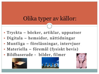 Olika typer av källor:

 Tryckta – böcker, artiklar, uppsatser
 Digitala – hemsidor, nättidningar
 Muntliga – föreläsningar, intervjuer
 Materiella – föremål (fysiskt bevis)
 Bildbaserade - bilder, filmer
 