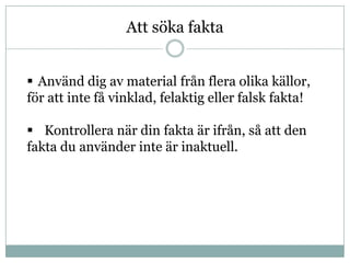 Att söka fakta


 Använd dig av material från flera olika källor,
för att inte få vinklad, felaktig eller falsk fakta!

 Kontrollera när din fakta är ifrån, så att den
fakta du använder inte är inaktuell.
 