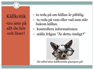  ta reda på om källan är pålitlig.
Källkritik
                ta reda på vem eller vad som står
-tro inte på     bakom källan.
allt du hör     kontrollera informationen
 och läser!     ställa frågan ”Är detta rimligt?”




                 Ha alltid dina källkritiska glasögon på!
 