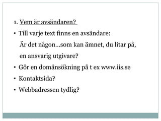 1. Vem är avsändaren?
• Till varje text finns en avsändare:
  Är det någon…som kan ämnet, du litar på,
  en ansvarig utgivare?
• Gör en domänsökning på t ex www.iis.se
• Kontaktsida?
• Webbadressen tydlig?
 
