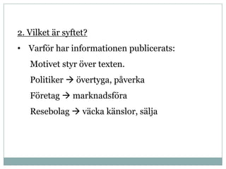 2. Vilket är syftet?
• Varför har informationen publicerats:
   Motivet styr över texten.
   Politiker  övertyga, påverka
   Företag  marknadsföra
   Resebolag  väcka känslor, sälja
 