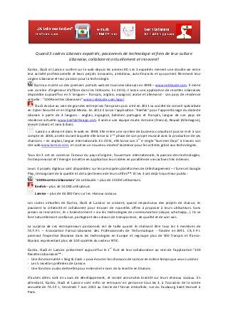  
Quand	
  3	
  cadres	
  Libanais	
  expatriés,	
  passionnés	
  de	
  technologie	
  et	
  fiers	
  de	
  leur	
  culture	
  
Libanaise,	
  collaborent	
  virtuellement	
  et	
  innovent!	
  
	
  
Karim,	
  Hadi	
  et	
  Lamice	
  surfent	
  sur	
  le	
  web	
  depuis	
  les	
  années	
  90.	
  Les	
  3	
  expatriés	
  mènent	
  une	
  double	
  vie	
  entre	
  
leur	
  activité	
  professionnelle	
  et	
  leurs	
  projets	
  innovants,	
  ambitieux,	
  auto-­‐financés	
  et	
  qui	
  portent	
  fièrement	
  leur	
  
origine	
  Libanaise	
  et	
  leur	
  passion	
  pour	
  la	
  technologie.	
  
	
  Karim	
  a	
  monté	
  un	
  des	
  premiers	
  portails	
  web	
  de	
  tourisme	
  Libanais	
  en	
  1998	
  –	
  www.LebGuide.com.	
  Il	
  mène	
  
une	
  carrière	
  d’ingénieur	
  d’affaire	
  dans	
  les	
  télécoms.	
  En	
  2010,	
  il	
  lance	
  une	
  application	
  de	
  recettes	
  Libanaises	
  
disponible	
  aujourd’hui	
  en	
  5	
  langues	
  –	
  français,	
  anglais,	
  espagnol,	
  arabe	
  et	
  allemand	
  -­‐	
  son	
  pays	
  de	
  résidence	
  
actuelle	
  :	
  "100	
  Recettes	
  Libanaises"	
  www.LebGuide.com/app/.	
  
	
  	
  Hadi	
  évolue	
  au	
  sein	
  de	
  grandes	
  entreprises	
  françaises	
  puis	
  créé	
  en	
  2011	
  sa	
  société	
  de	
  conseil	
  spécialisée	
  
en	
  Cyber	
  Sécurité	
  et	
  en	
  Digital	
  Media.	
  En	
  2012	
  il	
  lance	
  l’application	
  "Keefak"	
  pour	
  l’apprentissage	
  du	
  dialecte	
  
Libanais	
   à	
   partir	
   de	
   4	
   langues	
   -­‐	
   anglais,	
   espagnol,	
   brésilien	
   portugais	
   et	
   français,	
   langue	
   de	
   son	
   pays	
   de	
  
résidence	
  actuelle:	
  www.keefaktheapp.com.	
  Il	
  anime	
  une	
  équipe	
  mixte:	
  Antoine	
  (France),	
  Rawad	
  (Allemagne),	
  
Joseph	
  (Liban)	
  et	
  Jana	
  (Liban).	
  
	
  	
  Lamice	
  a	
  démarré	
  dans	
  le	
  web	
  en	
  1998.	
  Elle	
  mène	
  une	
  carrière	
  de	
  business	
  consultant	
  puis	
  se	
  met	
  à	
  son	
  
compte	
  en	
  2006,	
  année	
  durant	
  laquelle	
  elle	
  lance	
  la	
  1ere
	
  phase	
  de	
  son	
  projet	
  musical	
  avec	
  la	
  production	
  de	
  ses	
  
chansons	
  –	
  en	
  anglais,	
  langue	
  internationale.	
  En	
  2011,	
  elle	
  lance	
  son	
  1
er
	
  e-­‐single	
  "Summer	
  Days"	
  à	
  travers	
  son	
  
site	
  web	
  www.lamice.com,	
  et	
  croit	
  en	
  un	
  nouveau	
  mode	
  d’existence	
  pour	
  les	
  artistes	
  grâce	
  aux	
  technologies.	
  
	
  
Tous	
  les	
  3	
  ont	
  en	
  commun	
  l’amour	
  du	
  pays	
  d’origine,	
  l’ouverture	
  internationale,	
  la	
  passion	
  des	
  technologies,	
  
l’entreprenariat	
  et	
  l’énergie	
  à	
  mettre	
  en	
  application	
  leurs	
  idées	
  en	
  parallèle	
  de	
  vies	
  actives	
  très	
  intenses.	
  
	
  
Leurs	
  3	
  projets	
  digitaux	
  sont	
  disponibles	
  sur	
  les	
  principales	
  plateformes	
  de	
  téléchargement	
  –	
  iTunes	
  et	
  Google	
  
Play,	
  témoignant	
  de	
  la	
  qualité	
  et	
  de	
  la	
  pertinence	
  de	
  leurs	
  offres**.	
  Et	
  les	
  3	
  ont	
  déjà	
  trouvé	
  leur	
  public	
  :	
  
	
  	
  "100	
  Recettes	
  Libanaises"	
  de	
  LebGuide	
  –	
  plus	
  de	
  15	
  000	
  utilisateurs.	
  
	
  	
  Keefak	
  –	
  plus	
  de	
  10	
  000	
  utilisateurs.	
  
	
  	
  Lamice	
  –	
  plus	
  de	
  46	
  000	
  fans	
  sur	
  les	
  réseaux	
  sociaux.	
  
	
  
Les	
   routes	
   virtuelles	
   de	
   Karim,	
   Hadi	
   et	
   Lamice	
   se	
   croisent,	
   quand	
   respectueux	
   des	
   projets	
   de	
   chacun,	
   ils	
  
poussent	
   la	
   créativité	
   et	
   collaborent	
   pour	
   trouver	
   de	
   nouvelles	
   offres	
   à	
   proposer	
   à	
   leurs	
   utilisateurs.	
   Sans	
  
jamais	
  se	
  rencontrer,	
  ils	
  «	
  brainstorment	
  »	
  via	
  les	
  technologies	
  de	
  communication	
  (skype,	
  whatsapp…).	
  Ils	
  se	
  
font	
  naturellement	
  confiance,	
  partageant	
  des	
  valeurs	
  de	
  transparence,	
  de	
  qualité	
  et	
  de	
  win-­‐win.	
  
	
  
La	
   surprise	
   de	
   ces	
   entrepreneurs	
   passionnés	
   est	
   de	
   taille	
   quand	
   ils	
   réalisent	
   être	
   tous	
   les	
   3	
   membres	
   de	
  
l’A.F.P.I.	
   –	
   Association	
   Franco-­‐Libanaise	
   des	
   Professionnels	
   de	
   l’Informatique	
   -­‐	
   fondée	
   en	
  1991.	
   L’A.F.P.I.	
  
promeut	
   l'expertise	
   libanaise	
   dans	
   les	
   technologies	
   en	
   Europe	
   et	
   regroupe	
   plus	
   de	
   500	
   français	
   et	
   franco-­‐
libanais	
  représentant	
  plus	
  de	
  100	
  sociétés	
  du	
  secteur	
  NTIC.	
  
	
  
Karim,	
  Hadi	
  et	
  Lamice	
  présentent	
  aujourd’hui	
  le	
  1
er
	
  fruit	
  de	
  leur	
  collaboration	
  au	
  sein	
  de	
  l’application	
  "100	
  
Recettes	
  Libanaises"*	
  :	
  
-­‐ Une	
  fonctionnalité	
  «	
  Sing	
  &	
  Cook	
  »	
  pour	
  écouter	
  les	
  chansons	
  de	
  Lamice	
  en	
  même	
  temps	
  que	
  vous	
  cuisinez.	
  
-­‐ Les	
  5	
  recettes	
  préférées	
  de	
  Lamice.	
  
-­‐ Une	
  fonction	
  audio	
  de	
  Keefak	
  pour	
  entendre	
  le	
  nom	
  de	
  la	
  recette	
  en	
  libanais.	
  
D’autres	
  idées	
  sont	
  en	
  cours	
  de	
  développement,	
  et	
  seront	
  annoncées	
  bientôt	
  sur	
  leurs	
  réseaux	
  sociaux.	
  En	
  
attendant,	
  Karim,	
  Hadi	
  et	
  Lamice	
  vont	
  enfin	
  se	
  retrouver	
  en	
  personne	
  tous	
  les	
  3,	
  à	
  l’occasion	
  de	
  la	
  soirée	
  
annuelle	
  de	
  l’A.F.P.I.,	
  Vendredi	
  7	
  Juin	
  2013	
  au	
  Cercle	
  de	
  l’Union	
  interalliée,	
  rue	
  du	
  Faubourg	
  Saint-­‐Honoré	
  à	
  
Paris.	
  
	
  
 