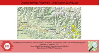 Workshop on the ‘Role of Crisis Informatics in Disaster Management: The Case of Nepal Earthquake’
Kahtmandu, August 9 2015
Pierre Béland, Humanitarian OpenStreetMap Volunteer
Coordinator, HOT/OSM Activations
OpenstreetMap Response - 2015 Nepal Earthquake
 