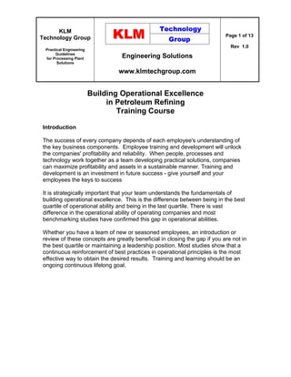 KLM
Technology Group
Practical Engineering
Guidelines
for Processing Plant
Solutions
Engineering Solutions
www.klmtechgroup.com
Page 1 of 13
Rev 1.0
Building Operational Excellence
in Petroleum Refining
Training Course
Introduction
The success of every company depends of each employee's understanding of
the key business components. Employee training and development will unlock
the companies' profitability and reliability. When people, processes and
technology work together as a team developing practical solutions, companies
can maximize profitability and assets in a sustainable manner. Training and
development is an investment in future success - give yourself and your
employees the keys to success
It is strategically important that your team understands the fundamentals of
building operational excellence. This is the difference between being in the best
quartile of operational ability and being in the last quartile. There is vast
difference in the operational ability of operating companies and most
benchmarking studies have confirmed this gap in operational abilities.
Whether you have a team of new or seasoned employees, an introduction or
review of these concepts are greatly beneficial in closing the gap if you are not in
the best quartile or maintaining a leadership position. Most studies show that a
continuous reinforcement of best practices in operational principles is the most
effective way to obtain the desired results. Training and learning should be an
ongoing continuous lifelong goal.
 