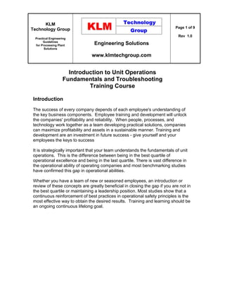 KLM
Technology Group
Practical Engineering
Guidelines
for Processing Plant
Solutions
Engineering Solutions
www.klmtechgroup.com
Page 1 of 9
Rev 1.0
Introduction to Unit Operations
Fundamentals and Troubleshooting
Training Course
Introduction
The success of every company depends of each employee's understanding of
the key business components. Employee training and development will unlock
the companies' profitability and reliability. When people, processes, and
technology work together as a team developing practical solutions, companies
can maximize profitability and assets in a sustainable manner. Training and
development are an investment in future success - give yourself and your
employees the keys to success
It is strategically important that your team understands the fundamentals of unit
operations. This is the difference between being in the best quartile of
operational excellence and being in the last quartile. There is vast difference in
the operational ability of operating companies and most benchmarking studies
have confirmed this gap in operational abilities.
Whether you have a team of new or seasoned employees, an introduction or
review of these concepts are greatly beneficial in closing the gap if you are not in
the best quartile or maintaining a leadership position. Most studies show that a
continuous reinforcement of best practices in operational safety principles is the
most effective way to obtain the desired results. Training and learning should be
an ongoing continuous lifelong goal.
 
