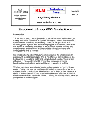 KLM
Technology Group
Practical Engineering
Guidelines
for Processing Plant
Solutions
Engineering Solutions
www.klmtechgroup.com
Page 1 of 5
Rev 3.0
Management of Change (MOC) Training Course
Introduction
The success of every company depends of each employee's understanding of
the key business components. Employee training and development will unlock
the companies' profitability and reliability. When people, processes and
technology work together as a team developing practical solutions, companies
can maximize profitability and assets in a sustainable manner. Training and
development is an investment in future success - give yourself and your
employees the keys to success
It is strategically important that your team understands the fundamentals of
process unit operations concepts. This is the difference between being in the
best quartile of operational ability and being in the last quartile. There is vast
difference in the operational ability of operating companies and most
benchmarking studies have confirmed this gap in operational abilities.
Whether you have a team of new or seasoned employees, an introduction or
review of these concepts are very beneficial in closing the gap if you are not in
the best quartile, or maintaining a leadership position. Most studies show that a
continuous reinforcement of best practices in operational principles is the most
effective way to obtain the desired results. Training and learning should be an on
going continuous life long goal.
 
