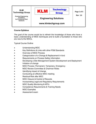 KLM
Technology Group
Practical Engineering
Guidelines
for Processing Plant
Solutions
Engineering Solutions
www.klmtechgroup.com
Page 3 of 5
Rev 3.0
Course Syllabus
The goal of the course would be to refresh the knowledge of those who have a
basic understanding of MOC techniques and to build a foundation to those who
are new to the MOCs.
Typical Course Outline
 Understanding MOC
 Key Definitions & Links with other PSM Standards
 Overview of MOC Process
 Categorization of a Change & Replacement in kind
 Requirements on Process Safety Information
 Developing a Site Management System Development and Deployment
 Initiation of change
 MOC Process: Permanent, Temporary, Emergency
 MOC Review Committee & Chairman Roles
 Identifying impact of change
 Conducting an effective MOC meeting
 Residual Risk after MOC
 MOC Closure & Control of Records
 Incorporating Legal and Regulatory Requirements
 MOC Quality Monitoring & KPI's
 Competence Requirements & Training Needs
 MOC Examples
 Assessment exam
 