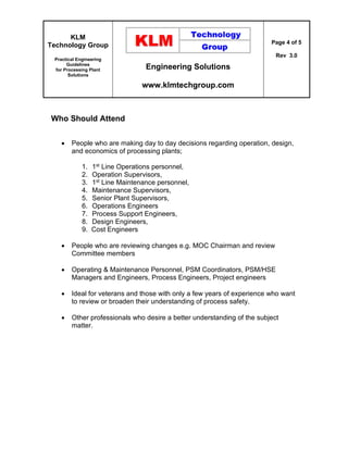 KLM
Technology Group
Practical Engineering
Guidelines
for Processing Plant
Solutions
Engineering Solutions
www.klmtechgroup.com
Page 4 of 5
Rev 3.0
Who Should Attend
 People who are making day to day decisions regarding operation, design,
and economics of processing plants;
1. 1st Line Operations personnel,
2. Operation Supervisors,
3. 1st Line Maintenance personnel,
4. Maintenance Supervisors,
5. Senior Plant Supervisors,
6. Operations Engineers
7. Process Support Engineers,
8. Design Engineers,
9. Cost Engineers
 People who are reviewing changes e.g. MOC Chairman and review
Committee members
 Operating & Maintenance Personnel, PSM Coordinators, PSM/HSE
Managers and Engineers, Process Engineers, Project engineers
 Ideal for veterans and those with only a few years of experience who want
to review or broaden their understanding of process safety.
 Other professionals who desire a better understanding of the subject
matter.
 