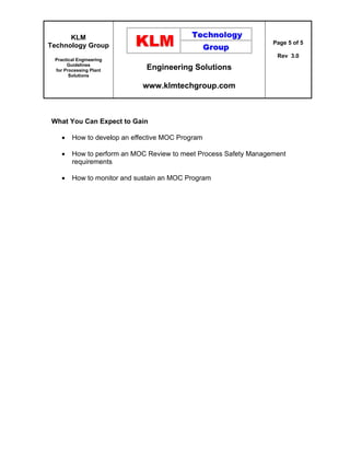 KLM
Technology Group
Practical Engineering
Guidelines
for Processing Plant
Solutions
Engineering Solutions
www.klmtechgroup.com
Page 5 of 5
Rev 3.0
What You Can Expect to Gain
 How to develop an effective MOC Program
 How to perform an MOC Review to meet Process Safety Management
requirements
 How to monitor and sustain an MOC Program
 