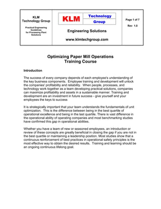 KLM
Technology Group
Practical Engineering
Guidelines
for Processing Plant
Solutions
Engineering Solutions
www.klmtechgroup.com
Page 1 of 7
Rev 1.0
Optimizing Paper Mill Operations
Training Course
Introduction
The success of every company depends of each employee's understanding of
the key business components. Employee training and development will unlock
the companies' profitability and reliability. When people, processes, and
technology work together as a team developing practical solutions, companies
can maximize profitability and assets in a sustainable manner. Training and
development are an investment in future success - give yourself and your
employees the keys to success
It is strategically important that your team understands the fundamentals of unit
optimization. This is the difference between being in the best quartile of
operational excellence and being in the last quartile. There is vast difference in
the operational ability of operating companies and most benchmarking studies
have confirmed this gap in operational abilities.
Whether you have a team of new or seasoned employees, an introduction or
review of these concepts are greatly beneficial in closing the gap if you are not in
the best quartile or maintaining a leadership position. Most studies show that a
continuous reinforcement of best practices in operational safety principles is the
most effective way to obtain the desired results. Training and learning should be
an ongoing continuous lifelong goal.
 