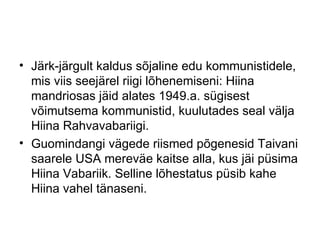 Järk-järgult kaldus sõjaline edu kommunistidele, mis viis seejärel riigi lõhenemiseni: Hiina mandriosas jäid alates 1949.a. sügisest võimutsema kommunistid, kuulutades seal välja Hiina Rahvavabariigi.  Guomindangi vägede riismed põgenesid Taivani saarele USA mereväe kaitse alla, kus jäi püsima Hiina Vabariik. Selline lõhestatus püsib kahe Hiina vahel tänaseni. 