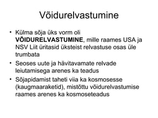 Võidurelvastumine Külma sõja üks vorm oli  VÕIDURELVASTUMINE , mille raames USA ja NSV Liit üritasid üksteist relvastuse osas üle trumbata  Seoses uute ja hävitavamate relvade leiutamisega arenes ka teadus  Sõjapidamist taheti viia ka kosmosesse (kaugmaaraketid), mistõttu võidurelvastumise raames arenes ka kosmoseteadus  