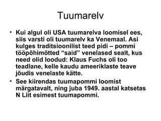 Tuumarelv Kui algul oli USA tuumarelva loomisel ees, siis varsti oli tuumarelv ka Venemaal. Asi kulges traditsioonilist teed pidi – pommi tööpõhimõtted “said” venelased sealt, kus need olid loodud: Klaus Fuchs oli too teadlane, kelle kaudu ameeriklaste teave jõudis venelaste kätte.  See kiirendas tuumapommi loomist märgatavalt, ning juba 1949. aastal katsetas N Liit esimest tuumapommi.  