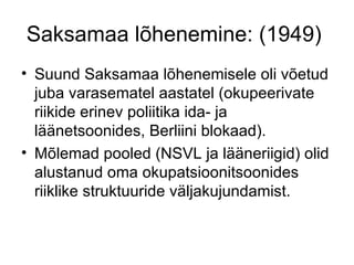 Saksamaa lõhenemine: (1949)  Suund Saksamaa lõhenemisele oli võetud juba varasematel aastatel (okupeerivate riikide erinev poliitika ida- ja läänetsoonides, Berliini blokaad). Mõlemad pooled (NSVL ja lääneriigid) olid alustanud oma okupatsioonitsoonides riiklike struktuuride väljakujundamist. 