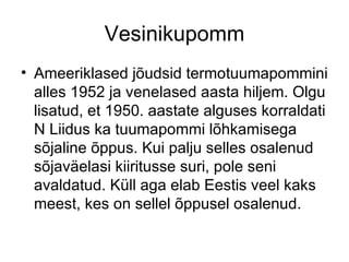 Vesinikupomm Ameeriklased jõudsid termotuumapommini alles 1952 ja venelased aasta hiljem. Olgu lisatud, et 1950. aastate alguses korraldati N Liidus ka tuumapommi lõhkamisega sõjaline õppus. Kui palju selles osalenud sõjaväelasi kiiritusse suri, pole seni avaldatud. Küll aga elab Eestis veel kaks meest, kes on sellel õppusel osalenud. 