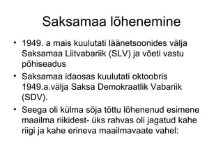 Saksamaa lõhenemine 1949. a mais kuulutati läänetsoonides välja Saksamaa Liitvabariik (SLV) ja võeti vastu põhiseadus Saksamaa idaosas kuulutati oktoobris 1949.a.välja Saksa Demokraatlik Vabariik (SDV). Seega oli külma sõja tõttu lõhenenud esimene maailma riikidest- üks rahvas oli jagatud kahe riigi ja kahe erineva maailmavaate vahel: 