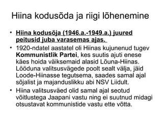 Hiina kodusõda ja riigi lõhenemine  Hiina kodusõja (1946.a.-1949.a.) juured peitusid juba varasemas ajas.  1920-ndatel aastatel oli Hiinas kujunenud tugev  Kommunistlik Partei , kes suutis ajuti enese käes hoida väiksemaid alasid Lõuna-Hiinas. Lööduna valitsusvägede poolt sealt välja, jäid Loode-Hiinasse tegutsema, saades samal ajal sõjalist ja majanduslikku abi NSV Liidult.  Hiina valitsusväed olid samal ajal seotud võitlustega Jaapani vastu ning ei suutnud midagi otsustavat kommunistide vastu ette võtta. 
