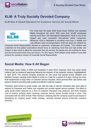 A Socially Devoted Case Study




KLM: A Truly Socially Devoted Company
KLM Sets A Global Standard For Customer Service On Social Media


                                   For more than 90 years KLM Royal Dutch AIrlines has operated
                                   flights throughout the world. With more than 32,000 employees
                                   serving more than 133 international destinations, KLM is one of the
                                   largest and most successful international airline companies.
                                   Moreover, KLM is dedicated to providing more than a reliable and
                                   cost efficient mean of transportation. KLM has taken the initiative for
Corporate Social Responsibility directed at customers, employees and society. This initiative sets
a standard for how global corporations should focus on achieving more than just high profits, and
instead, is also trying to affect the customers they are serving, the people who are working for them,
and the environment which they are living in. For this reason, KLM utilized social media to more fully
achieve the company mission of Corporate Social Responsibility.




Social Media: How It All Began
KLM began using Twitter in 2009 and Facebook in early 2010. However, their true social media
initiative had an explosive beginning following the eruption of the Icelandic volcano, Eyjafjallajökull,
in April 2010. The volcanic eruption produced an ash cloud that spread across Western and
Northern Europe; causing airline flights to come to a stall for a period of 6 days. During this time,
KLM experienced a large influx of customer service requests, which jammed their call centers and
posed a threat to providing high quality and efficient customer support.

Therefore, KLM turned to social media, and with the help of internal volunteers they were able to
respond to Facebook and Twitter user requests and provide regular service updates. The effect of
using social media networks as a form of customer interaction was profound, and KLM received
a lot of positive publicity about resolving customer service issues socially during a crisis. This
culminated with the CEO of KLM, Peter Hartman, declaring that the company would invest heavily in
developing an ongoing social media strategy, centrally focused around enhancing customer
centricity.




Get more information at
www.socially-devoted.com
 