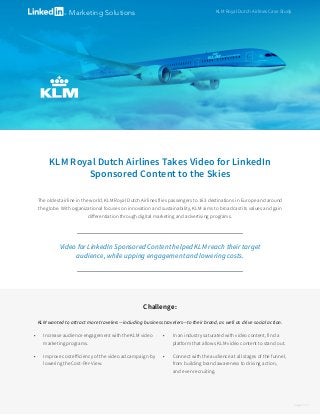 KLM Royal Dutch Airlines Takes Video for LinkedIn
Sponsored Content to the Skies
The oldest airline in the world, KLM Royal Dutch Airlines flies passengers to 163 destinations in Europe and around
the globe. With organizational focuses on innovation and sustainability, KLM aims to broadcast its values and gain
differentiation through digital marketing and advertising programs.
KLM Royal Dutch Airlines Case StudyMarketing Solutions
Challenge:
KLM wanted to attract more travelers—including business travelers—to their brand, as well as drive social action.
•	 Increase audience engagement with the KLM video
marketing programs.
•	 Improve cost efficiency of the video ad campaign by
lowering the Cost-Per-View.
•	 In an industry saturated with video content, find a
platform that allows KLM video content to stand out.
•	 Connect with the audience at all stages of the funnel,
from building brand awareness to driving action,
and even recruiting.
page 1 of 2
Video for LinkedIn Sponsored Content helped KLM reach their target
audience, while upping engagement and lowering costs.
 