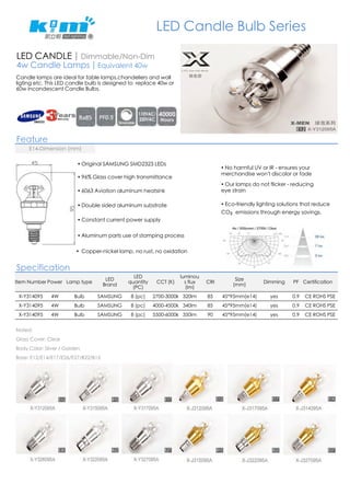 LED CANDLE | Dimmable/Non-Dim 
4w Candle Lamps | Equivalent 40w 
Feature 
! Original SAMSUNG SMD2323 LEDs 
! 96% Glass cover high transmittance 
! 6063 Aviation aluminum heatsink 
! Double sided aluminum substrate 
! Constant current power supply 
! Aluminum parts use of stamping process 
! Copper-nickel lamp, no rust, no oxidation 
Specification 
Item Number Power Lamp type LED 
Brand 
LED 
quantity 
(PC) 
CCT (K) 
luminou 
s flux 
(lm) 
CRI Size 
(mm) Dimming PF Certification 
X-Y314095 4W Bulb SAMSUNG 8 (pc) 2700-3000k 320lm 85 45*95mm(e14) yes 0.9 CE ROHS PSE 
X-Y314095 4W Bulb SAMSUNG 8 (pc) 4000-4500k 340lm 85 45*95mm(e14) yes 0.9 CE ROHS PSE 
X-Y314095 4W Bulb SAMSUNG 8 (pc) 5500-6000k 350lm 90 45*95mm(e14) yes 0.9 CE ROHS PSE 
Noted: 
Glass Cover: Clear 
Body Color: Sliver / Golden 
Base: E12/E14/E17/E26/E27/B22/B15 
LED Candle Bulb Series 
! No harmful UV or IR - ensures your 
merchandise won't discolor or fade 
E14-Dimension (mm) 
! Our lamps do not flicker - reducing 
eye strain 
! Eco-friendly lighting solutions that reduce 
CO₂ emissions through energy savings. 
Candle lamps are ideal for table lamps,chandeliers and wall 
ligting etc. This LED candle bulb is designed to replace 40w or 
60w incandescent Candle Bulbs. 
 