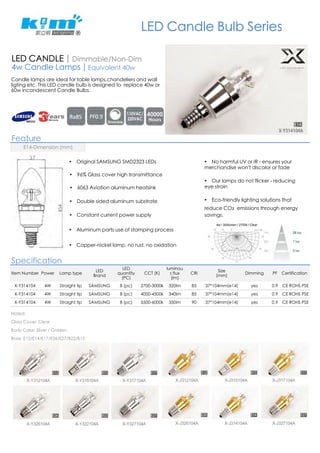 LED Candle Bulb Series 
LED CANDLE | Dimmable/Non-Dim 
4w Candle Lamps | Equivalent 40w 
Candle lamps are ideal for table lamps,chandeliers and wall 
ligting etc. This LED candle bulb is designed to replace 40w or 
60w incandescent Candle Bulbs. 
Feature 
E14-Dimension (mm) 
! Original SAMSUNG SMD2323 LEDs 
! 96% Glass cover high transmittance 
! 6063 Aviation aluminum heatsink 
! Double sided aluminum substrate 
! Constant current power supply 
! Aluminum parts use of stamping process 
! Copper-nickel lamp, no rust, no oxidation 
Specification 
Item Number Power Lamp type LED 
Brand 
LED 
quantity 
(PC) 
CCT (K) 
luminou 
s flux 
(lm) 
! No harmful UV or IR - ensures your 
merchandise won't discolor or fade 
! Our lamps do not flicker - reducing 
eye strain 
! Eco-friendly lighting solutions that 
reduce CO眙 emissions through energy 
savings. 
CRI Size 
(mm) Dimming PF Certification 
X-Y314104 4W Straight tip SAMSUNG 8 (pc) 2700-3000k 320lm 85 37*104mm(e14) yes 0.9 CE ROHS PSE 
X-Y314104 4W Straight tip SAMSUNG 8 (pc) 4000-4500k 340lm 85 37*104mm(e14) yes 0.9 CE ROHS PSE 
X-Y314104 4W Straight tip SAMSUNG 8 (pc) 5500-6000k 350lm 90 37*104mm(e14) yes 0.9 CE ROHS PSE 
Noted: 
Glass Cover: Clear 
Body Color: Sliver / Golden 
Base: E12/E14/E17/E26/E27/B22/B15 
 