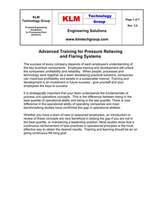 KLM
Technology Group
Practical Engineering
Guidelines
for Processing Plant
Solutions
Engineering Solutions
www.klmtechgroup.com
Page 1 of 7
Rev 3.0
Advanced Training for Pressure Relieving
and Flaring Systems
The success of every company depends of each employee's understanding of
the key business components. Employee training and development will unlock
the companies' profitability and reliability. When people, processes and
technology work together as a team developing practical solutions, companies
can maximize profitability and assets in a sustainable manner. Training and
development is an investment in future success - give yourself and your
employees the keys to success
It is strategically important that your team understands the fundamentals of
process unit operations concepts. This is the difference between being in the
best quartile of operational ability and being in the last quartile. There is vast
difference in the operational ability of operating companies and most
benchmarking studies have confirmed this gap in operational abilities.
Whether you have a team of new or seasoned employees, an introduction or
review of these concepts are very beneficial in closing the gap if you are not in
the best quartile, or maintaining a leadership position. Most studies show that a
continuous reinforcement of best practices in operational principles is the most
effective way to obtain the desired results. Training and learning should be an on
going continuous life long goal.
 