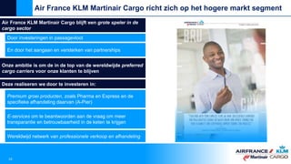 Air France KLM Martinair Cargo blijft een grote speler in de
cargo sector
Door investeringen in passagevloot
En door het aangaan en versterken van partnerships
Air France KLM Martinair Cargo richt zich op het hogere markt segment
10
Onze ambitie is om de in de top van de wereldwijde preferred
cargo carriers voor onze klanten te blijven
Deze realiseren we door te investeren in:
Premium groei producten, zoals Pharma en Express en de
specifieke afhandeling daarvan (A-Pier)
E-services om te beantwoorden aan de vraag om meer
transparantie en betrouwbaarheid in de keten te krijgen
Wereldwijd netwerk van professionele verkoop en afhandeling
 