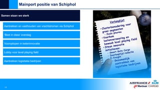 Samen staan we sterk
Aantrekken en vasthouden van vrachtstromen via Schiphol
‘Best in class’ overslag
Vooroplopen in keteninnovatie
Lobby voor level playing field
Mainport positie van Schiphol
13
Aantrekken logistieke bedrijven
 